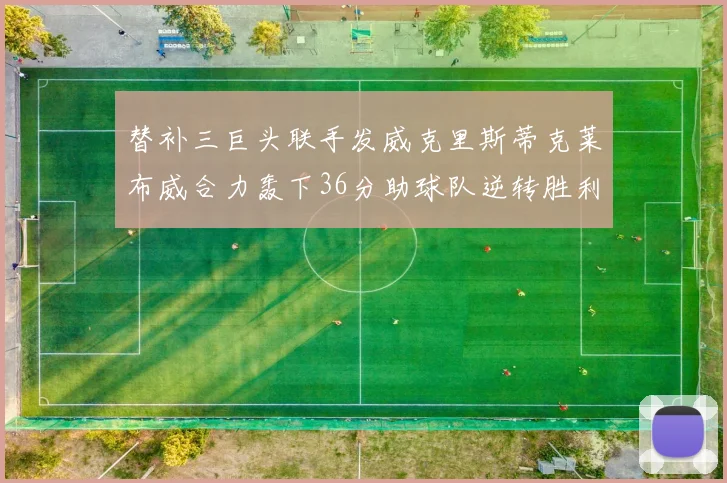 替补三巨头联手发威克里斯蒂克莱布威合力轰下36分助球队逆转胜利