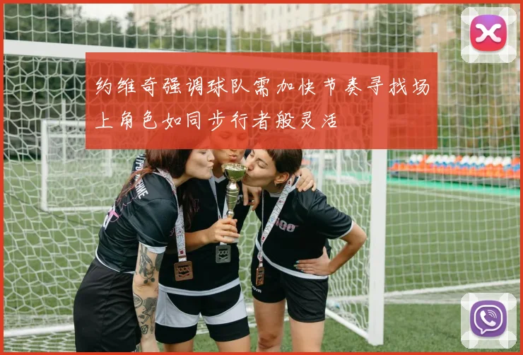 约维奇强调球队需加快节奏寻找场上角色如同步行者般灵活