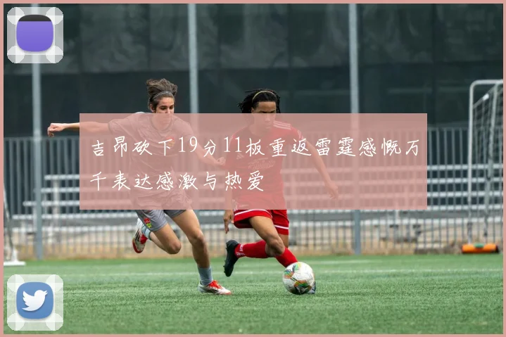 吉昂砍下19分11板重返雷霆感慨万千表达感激与热爱