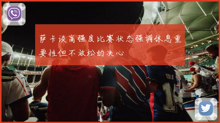 萨卡谈高强度比赛状态强调休息重要性但不放松的决心