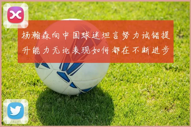 杨瀚森向中国球迷坦言努力试错提升能力无论表现如何都在不断进步
