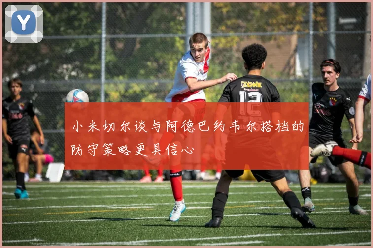 小米切尔谈与阿德巴约韦尔搭档的防守策略更具信心