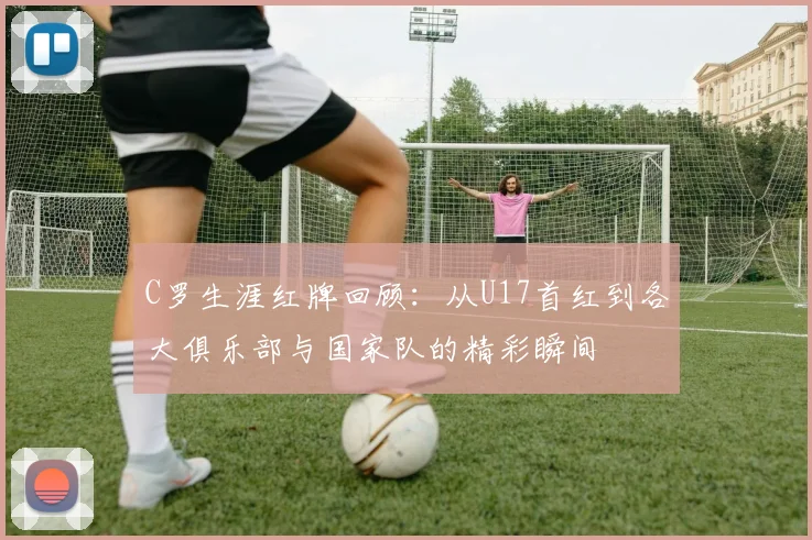 C罗生涯红牌回顾：从U17首红到各大俱乐部与国家队的精彩瞬间