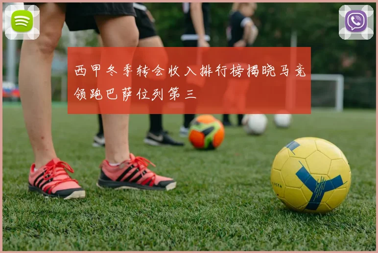 西甲冬季转会收入排行榜揭晓马竞领跑巴萨位列第三