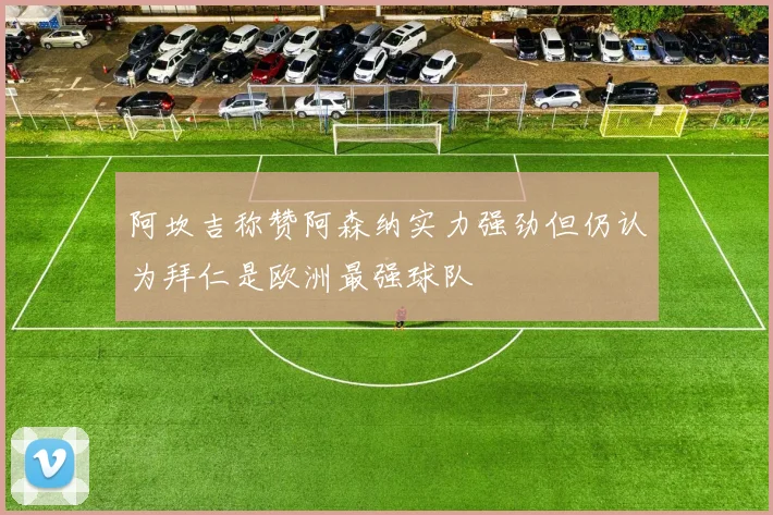 阿坎吉称赞阿森纳实力强劲但仍认为拜仁是欧洲最强球队
