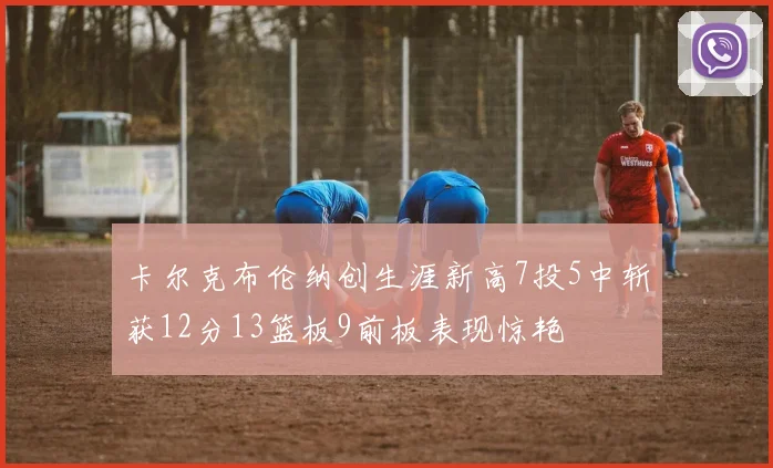 卡尔克布伦纳创生涯新高7投5中斩获12分13篮板9前板表现惊艳