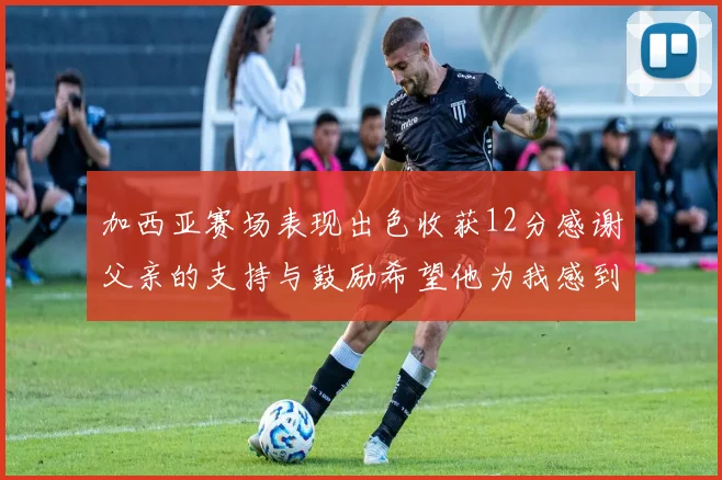 加西亚赛场表现出色收获12分感谢父亲的支持与鼓励希望他为我感到骄傲